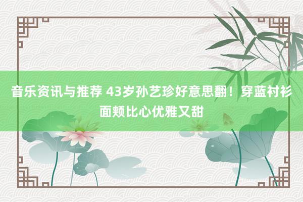 音乐资讯与推荐 43岁孙艺珍好意思翻！穿蓝衬衫面颊比心优雅又甜