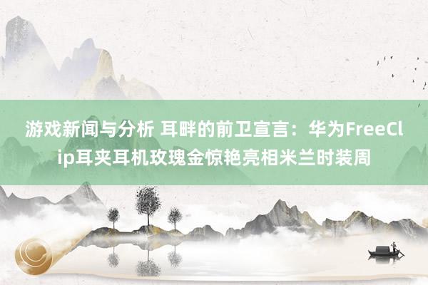 游戏新闻与分析 耳畔的前卫宣言：华为FreeClip耳夹耳机玫瑰金惊艳亮相米兰时装周