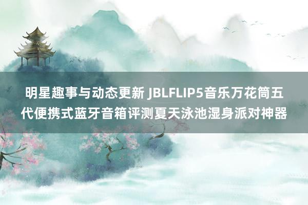 明星趣事与动态更新 JBLFLIP5音乐万花筒五代便携式蓝牙音箱评测夏天泳池湿身派对神器