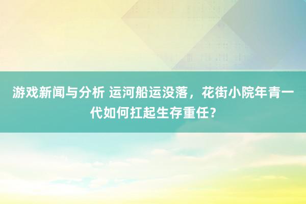 游戏新闻与分析 运河船运没落，花街小院年青一代如何扛起生存重任？