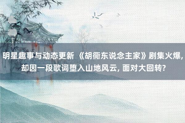 明星趣事与动态更新 《胡衕东说念主家》剧集火爆, 却因一段歌词堕入山地风云, 面对大回转?