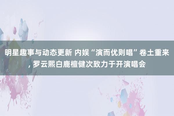 明星趣事与动态更新 内娱“演而优则唱”卷土重来, 罗云熙白鹿檀健次致力于开演唱会