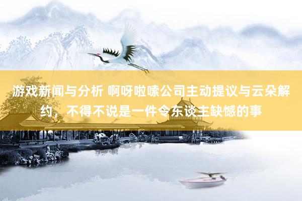 游戏新闻与分析 啊呀啦嗦公司主动提议与云朵解约，不得不说是一件令东谈主缺憾的事