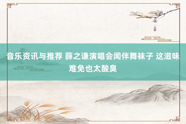 音乐资讯与推荐 薛之谦演唱会闻伴舞袜子 这滋味难免也太酸臭