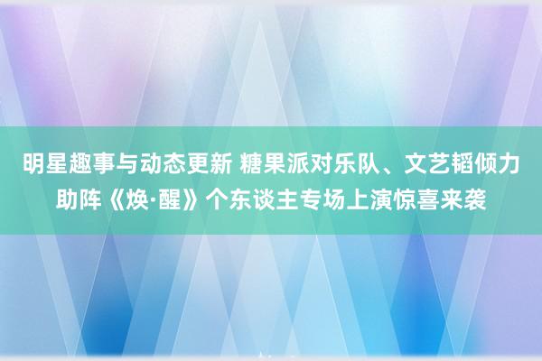 明星趣事与动态更新 糖果派对乐队、文艺韬倾力助阵《焕·醒》个东谈主专场上演惊喜来袭