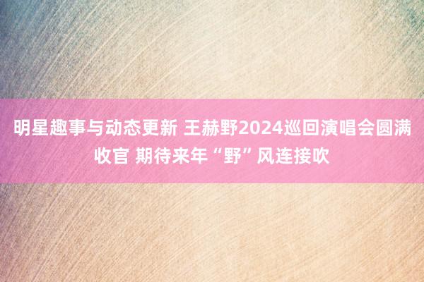 明星趣事与动态更新 王赫野2024巡回演唱会圆满收官 期待来年“野”风连接吹