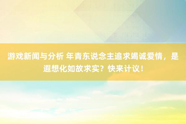 游戏新闻与分析 年青东说念主追求竭诚爱情，是遐想化如故求实？快来计议！