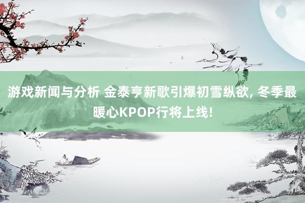 游戏新闻与分析 金泰亨新歌引爆初雪纵欲, 冬季最暖心KPOP行将上线!