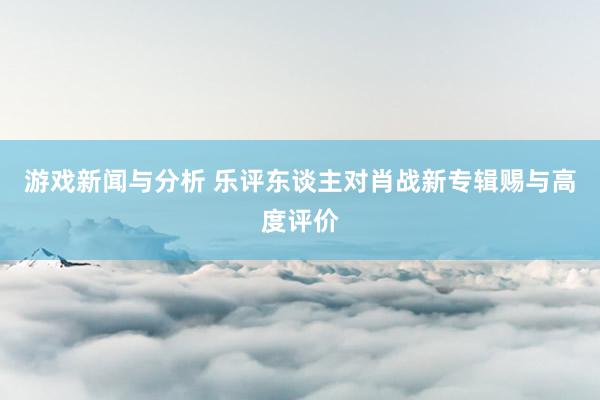 游戏新闻与分析 乐评东谈主对肖战新专辑赐与高度评价