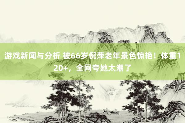 游戏新闻与分析 被66岁倪萍老年景色惊艳！体重120+，全网夸她太潮了