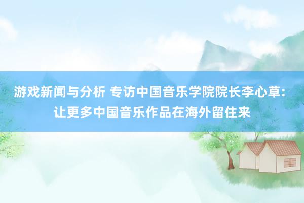 游戏新闻与分析 专访中国音乐学院院长李心草: 让更多中国音乐作品在海外留住来