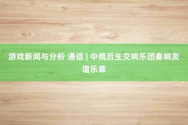 游戏新闻与分析 通信 | 中俄后生交响乐团奏响友谊乐章