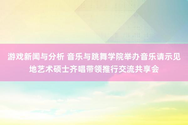 游戏新闻与分析 音乐与跳舞学院举办音乐请示见地艺术硕士齐唱带领推行交流共享会