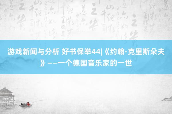 游戏新闻与分析 好书保举44|《约翰·克里斯朵夫》——一个德国音乐家的一世