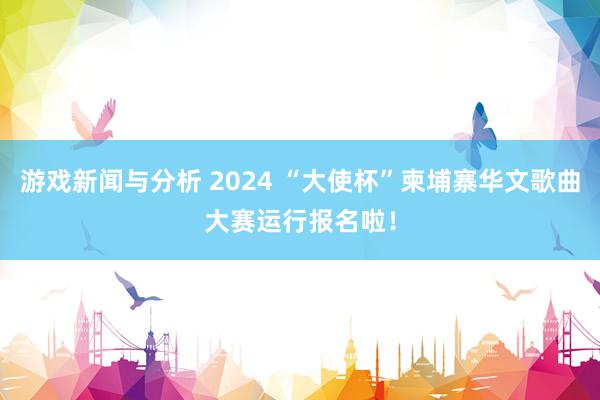 游戏新闻与分析 2024 “大使杯”柬埔寨华文歌曲大赛运行报名啦！