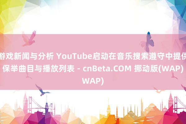 游戏新闻与分析 YouTube启动在音乐搜索遵守中提供保举曲目与播放列表 - cnBeta.COM 挪动版(WAP)