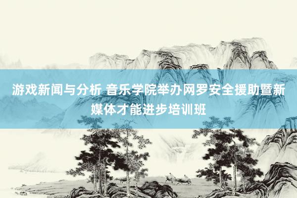 游戏新闻与分析 音乐学院举办网罗安全援助暨新媒体才能进步培训班