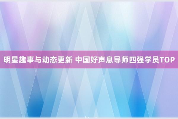 明星趣事与动态更新 中国好声息导师四强学员TOP