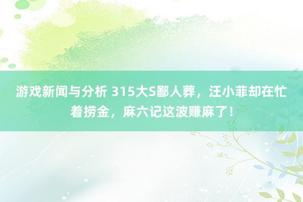 游戏新闻与分析 315大S鄙人葬，汪小菲却在忙着捞金，麻六记这波赚麻了！