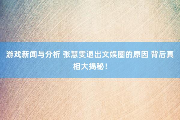 游戏新闻与分析 张慧雯退出文娱圈的原因 背后真相大揭秘！