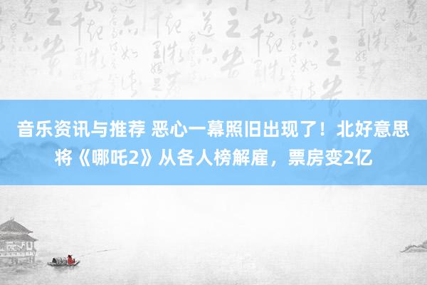 音乐资讯与推荐 恶心一幕照旧出现了！北好意思将《哪吒2》从各人榜解雇，票房变2亿