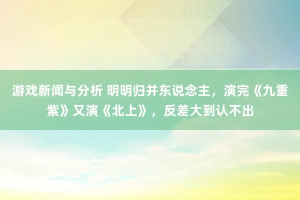 游戏新闻与分析 明明归并东说念主，演完《九重紫》又演《北上》，反差大到认不出