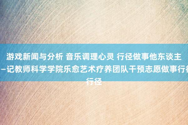 游戏新闻与分析 音乐调理心灵 行径做事他东谈主——记教师科学学院乐愈艺术疗养团队干预志愿做事行径