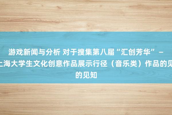 游戏新闻与分析 对于搜集第八届“汇创芳华” ——上海大学生文化创意作品展示行径（音乐类）作品的见知