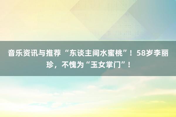 音乐资讯与推荐 “东谈主间水蜜桃”！58岁李丽珍，不愧为“玉女掌门”！