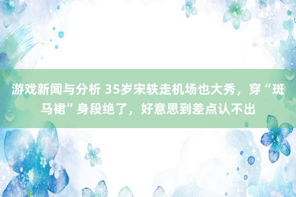 游戏新闻与分析 35岁宋轶走机场也大秀，穿“斑马裙”身段绝了，好意思到差点认不出