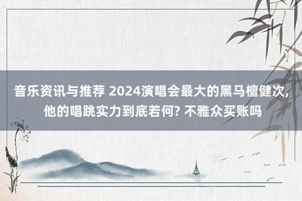 音乐资讯与推荐 2024演唱会最大的黑马檀健次, 他的唱跳实力到底若何? 不雅众买账吗