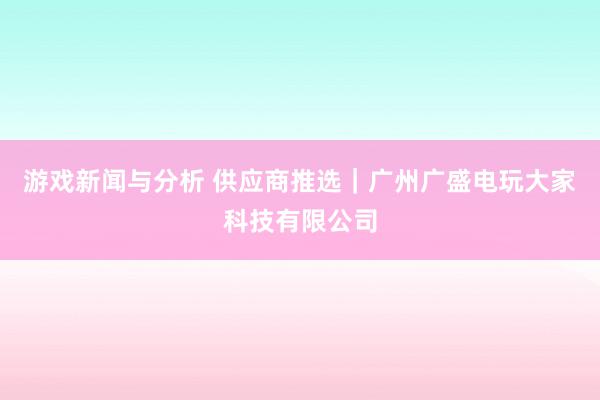 游戏新闻与分析 供应商推选｜广州广盛电玩大家科技有限公司