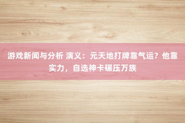 游戏新闻与分析 演义：元天地打牌靠气运？他靠实力，自选神卡碾压万族