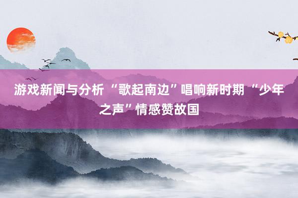 游戏新闻与分析 “歌起南边”唱响新时期 “少年之声”情感赞故国